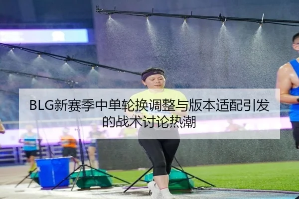 BLG新赛季中单轮换调整与版本适配引发的战术讨论热潮